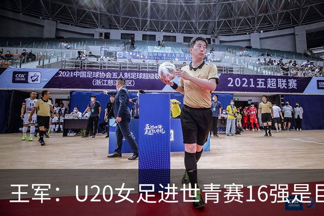 王军：U20女足进世青赛16强是巨大进步，若备战周期更长会更好